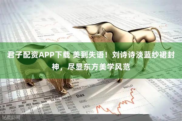 君子配资APP下载 美到失语！刘诗诗淡蓝纱裙封神，尽显东方美学风范